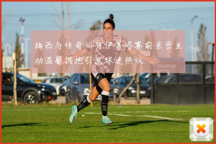 梅西与传奇门将伊基塔赛前亲密互动温馨拥抱引发球迷热议
