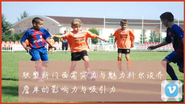 联盟新门面需实力与魅力科尔谈乔詹库的影响力与吸引力