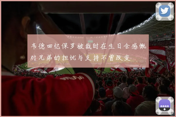 韦德回忆保罗被裁时在生日会感慨对兄弟的担忧与支持不曾改变