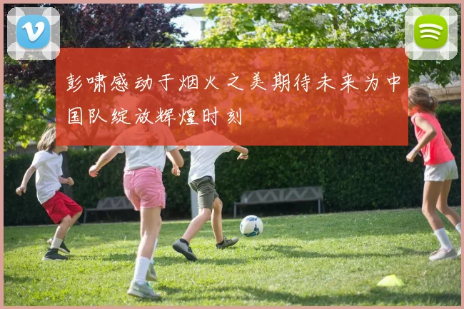 彭啸感动于烟火之美期待未来为中国队绽放辉煌时刻