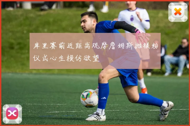 库里赛前近距离观摩詹姆斯抛镁粉仪式心生模仿欲望