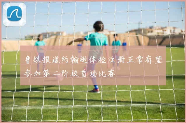 鲁媒报道约翰逊体检注册正常有望参加第二阶段首场比赛
