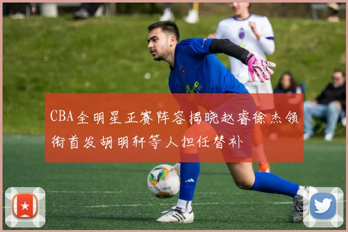 CBA全明星正赛阵容揭晓赵睿徐杰领衔首发胡明轩等人担任替补