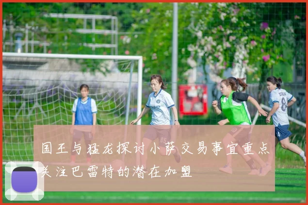 国王与猛龙探讨小萨交易事宜重点关注巴雷特的潜在加盟