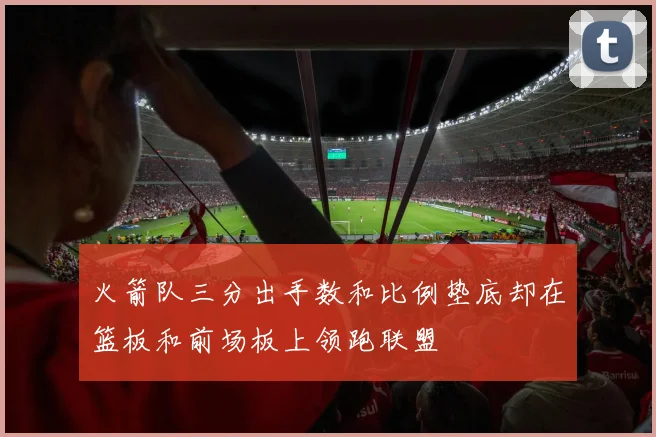 火箭队三分出手数和比例垫底却在篮板和前场板上领跑联盟