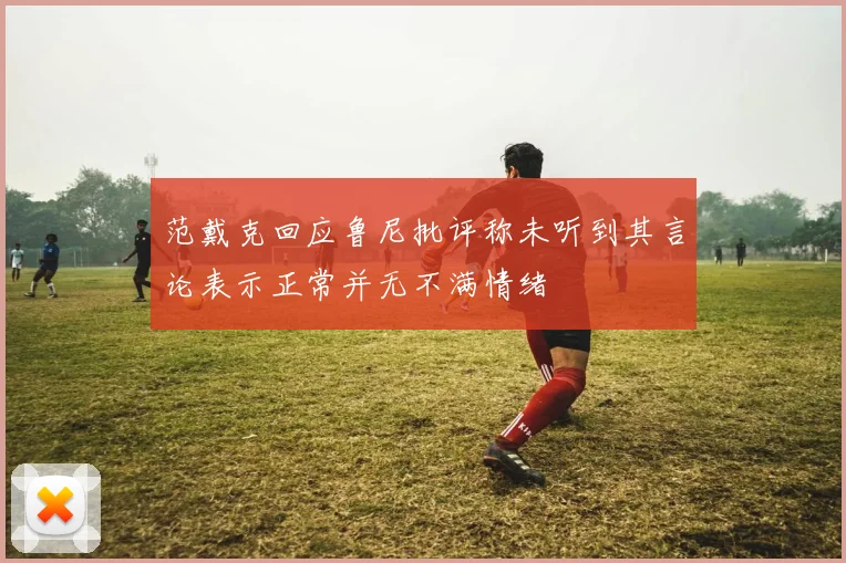 范戴克回应鲁尼批评称未听到其言论表示正常并无不满情绪