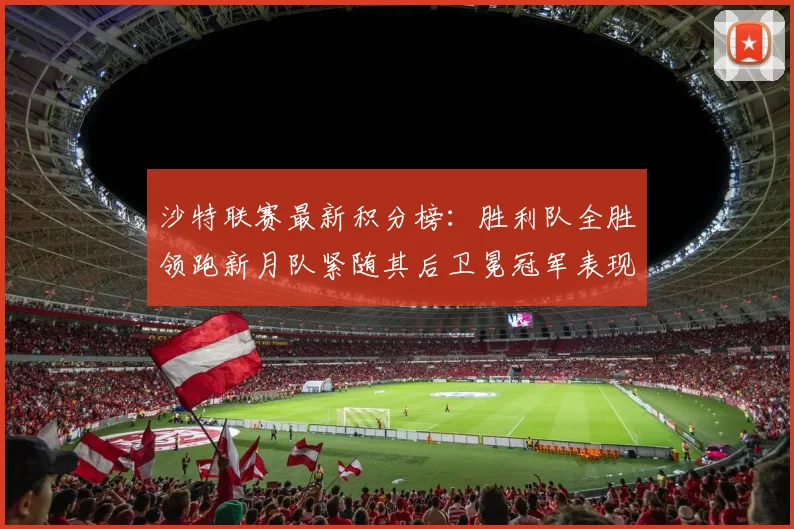 沙特联赛最新积分榜：胜利队全胜领跑新月队紧随其后卫冕冠军表现不佳仅居第七