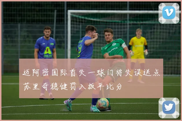 迈阿密国际首失一球门将失误送点苏里奇稳健罚入扳平比分