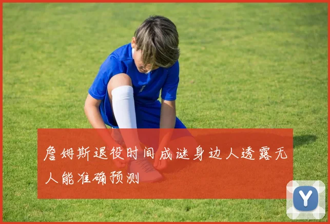 詹姆斯退役时间成谜身边人透露无人能准确预测
