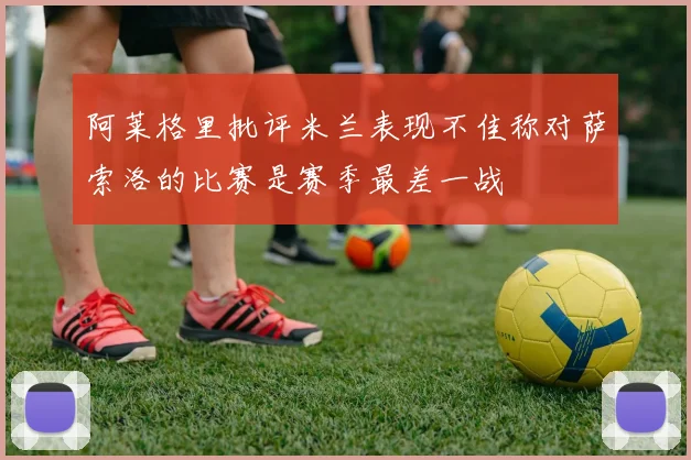 阿莱格里批评米兰表现不佳称对萨索洛的比赛是赛季最差一战