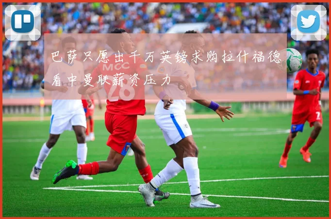 巴萨只愿出千万英镑求购拉什福德看中曼联薪资压力